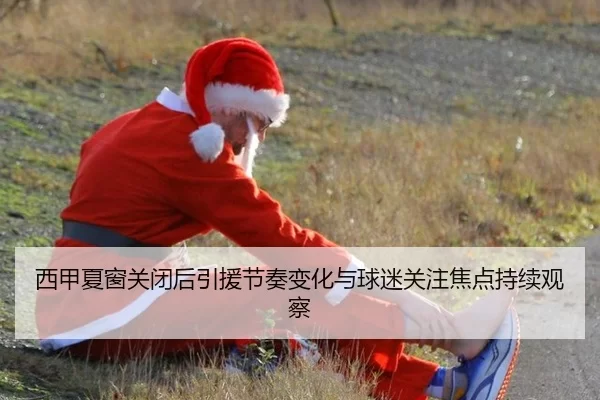 西甲夏窗关闭后引援节奏变化与球迷关注焦点持续观察