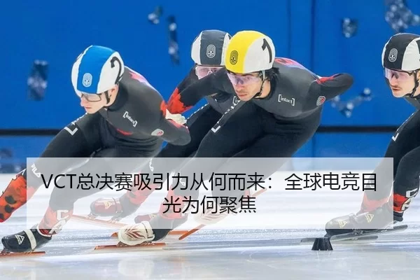 VCT总决赛吸引力从何而来：全球电竞目光为何聚焦